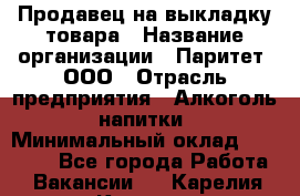 Продавец на выкладку товара › Название организации ­ Паритет, ООО › Отрасль предприятия ­ Алкоголь, напитки › Минимальный оклад ­ 26 000 - Все города Работа » Вакансии   . Карелия респ.,Костомукша г.